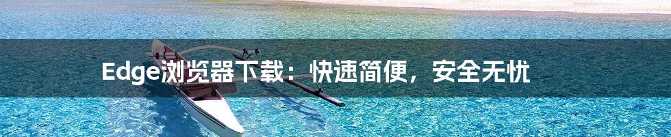 Edge浏览器下载：快速简便，安全无忧