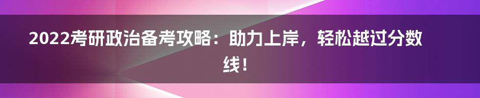 2022考研政治备考攻略：助力上岸，轻松越过分数线！