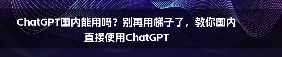 ChatGPT国内能用吗？别再用梯子了，教你国内直接使用ChatGPT