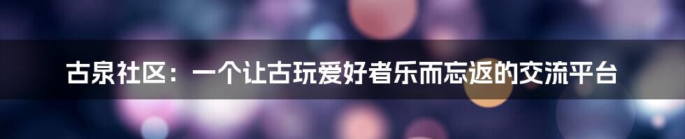 古泉社区：一个让古玩爱好者乐而忘返的交流平台