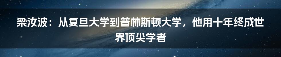 梁汝波：从复旦大学到普林斯顿大学，他用十年终成世界顶尖学者