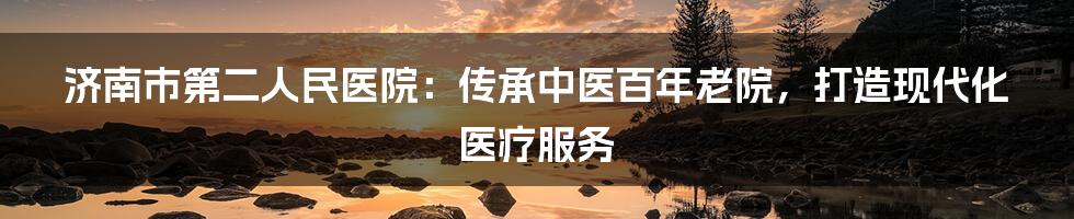 济南市第二人民医院：传承中医百年老院，打造现代化医疗服务