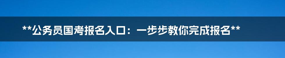 **公务员国考报名入口：一步步教你完成报名**