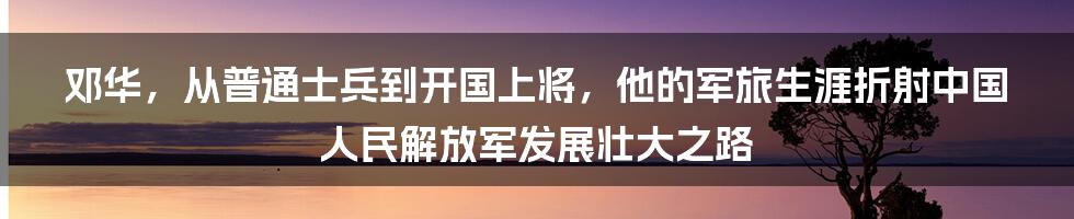 邓华，从普通士兵到开国上将，他的军旅生涯折射中国人民解放军发展壮大之路