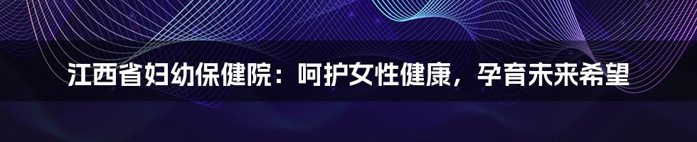 江西省妇幼保健院：呵护女性健康，孕育未来希望