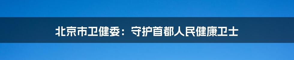 北京市卫健委：守护首都人民健康卫士