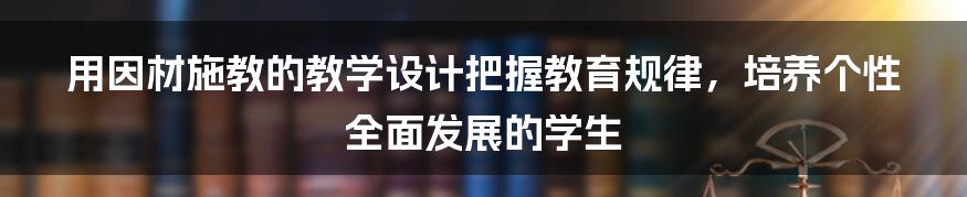 用因材施教的教学设计把握教育规律，培养个性全面发展的学生