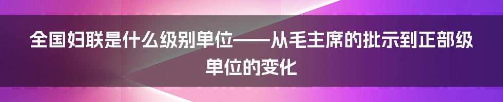 全国妇联是什么级别单位——从毛主席的批示到正部级单位的变化