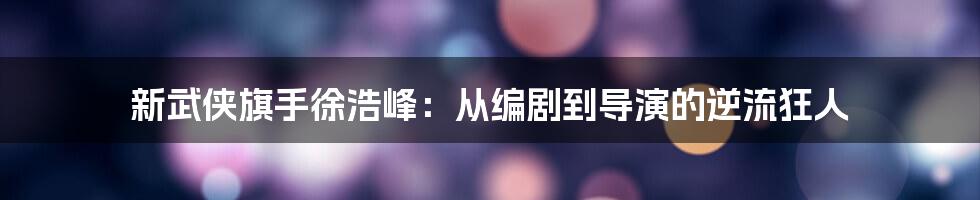 新武侠旗手徐浩峰：从编剧到导演的逆流狂人