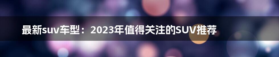 最新suv车型：2023年值得关注的SUV推荐