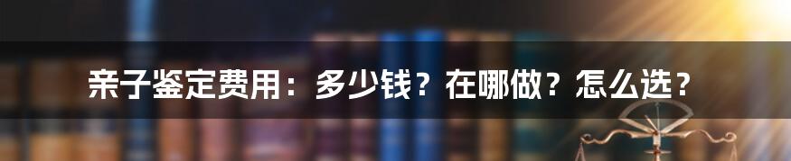 亲子鉴定费用：多少钱？在哪做？怎么选？