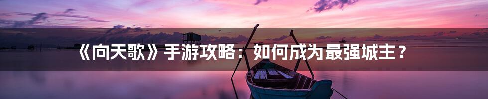 《向天歌》手游攻略：如何成为最强城主？