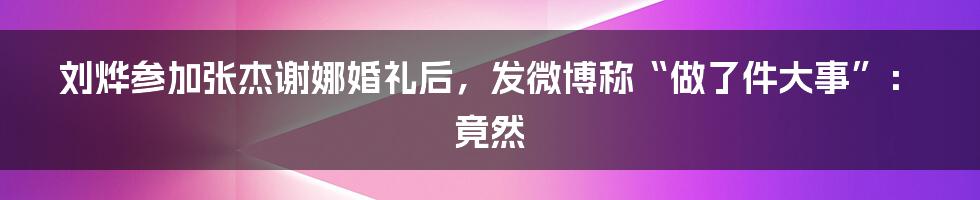 刘烨参加张杰谢娜婚礼后，发微博称“做了件大事”：竟然