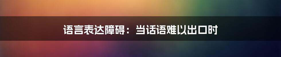 语言表达障碍：当话语难以出口时