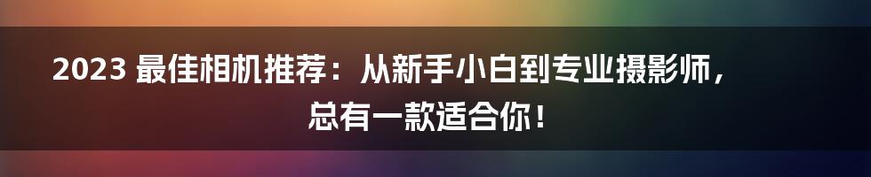 2023 最佳相机推荐：从新手小白到专业摄影师，总有一款适合你！