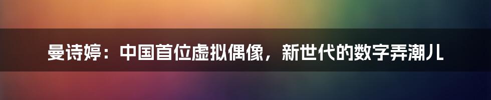 曼诗婷：中国首位虚拟偶像，新世代的数字弄潮儿