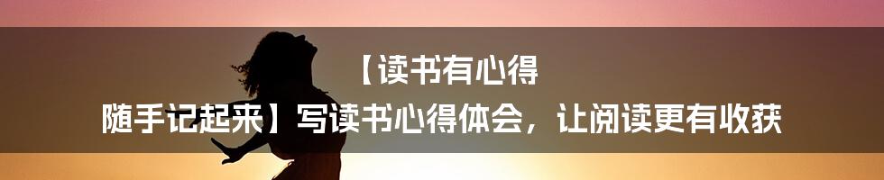 【读书有心得 随手记起来】写读书心得体会，让阅读更有收获