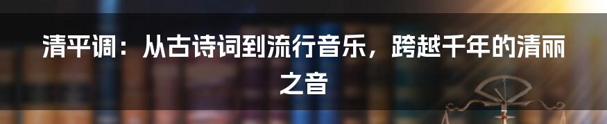 清平调：从古诗词到流行音乐，跨越千年的清丽之音