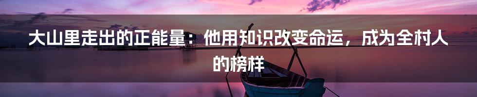 大山里走出的正能量：他用知识改变命运，成为全村人的榜样