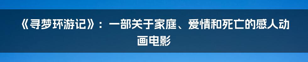 《寻梦环游记》：一部关于家庭、爱情和死亡的感人动画电影