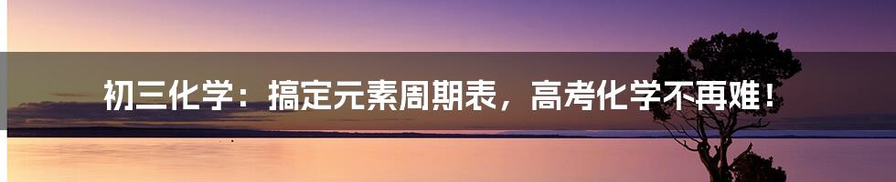 初三化学：搞定元素周期表，高考化学不再难！