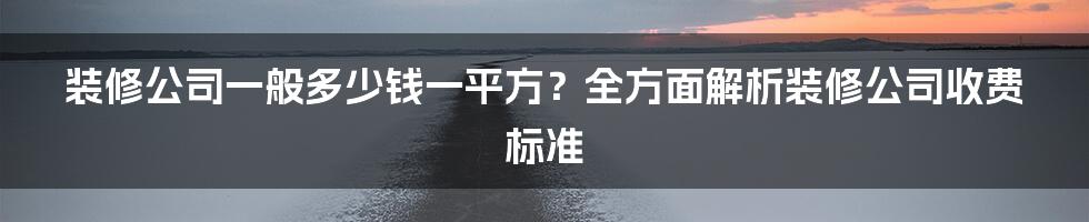 装修公司一般多少钱一平方？全方面解析装修公司收费标准