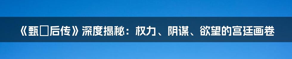 《甄嬛后传》深度揭秘：权力、阴谋、欲望的宫廷画卷