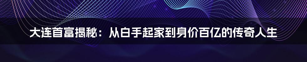 大连首富揭秘：从白手起家到身价百亿的传奇人生