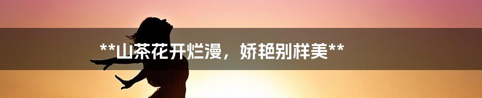 **山茶花开烂漫，娇艳别样美**