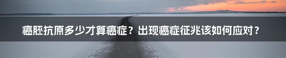 癌胚抗原多少才算癌症？出现癌症征兆该如何应对？