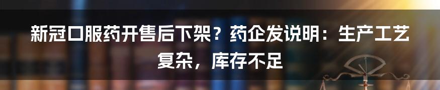 新冠口服药开售后下架？药企发说明：生产工艺复杂，库存不足