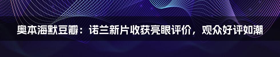 奥本海默豆瓣：诺兰新片收获亮眼评价，观众好评如潮