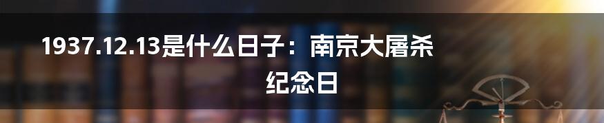 1937.12.13是什么日子：南京大屠杀纪念日