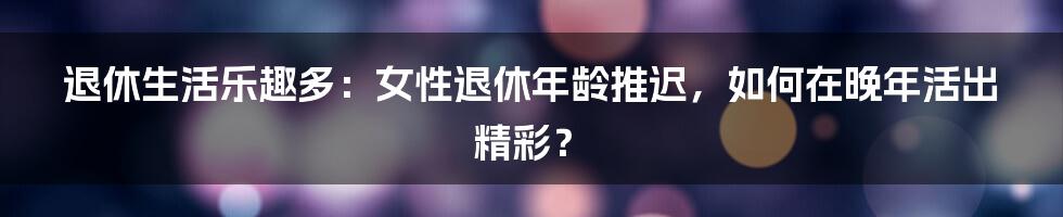 退休生活乐趣多：女性退休年龄推迟，如何在晚年活出精彩？