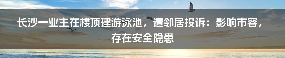 长沙一业主在楼顶建游泳池，遭邻居投诉：影响市容，存在安全隐患