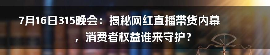 7月16日315晚会：揭秘网红直播带货内幕，消费者权益谁来守护？