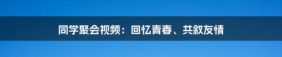 同学聚会视频：回忆青春、共叙友情