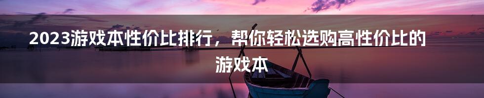 2023游戏本性价比排行，帮你轻松选购高性价比的游戏本