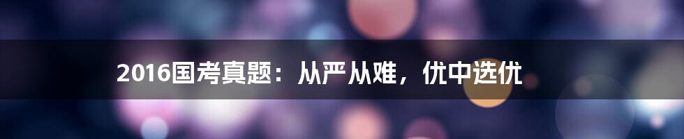 2016国考真题：从严从难，优中选优