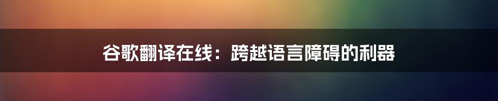 谷歌翻译在线：跨越语言障碍的利器