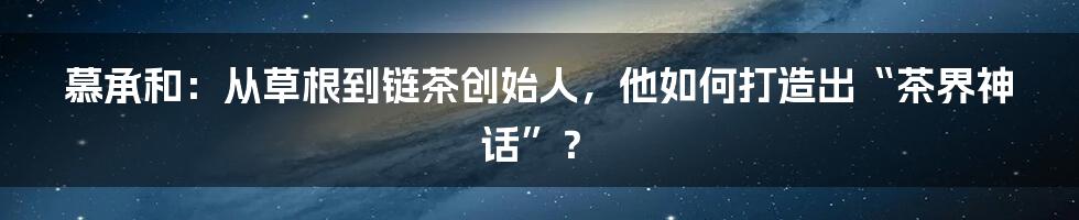 慕承和：从草根到链茶创始人，他如何打造出“茶界神话”？