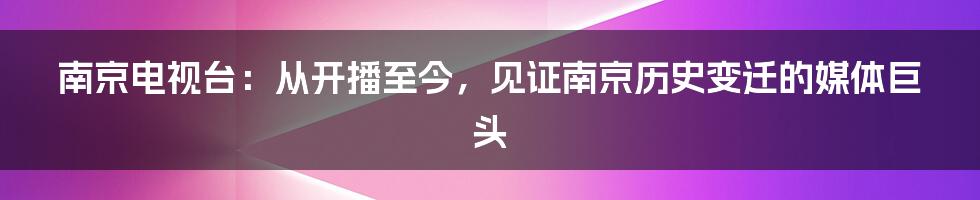 南京电视台：从开播至今，见证南京历史变迁的媒体巨头