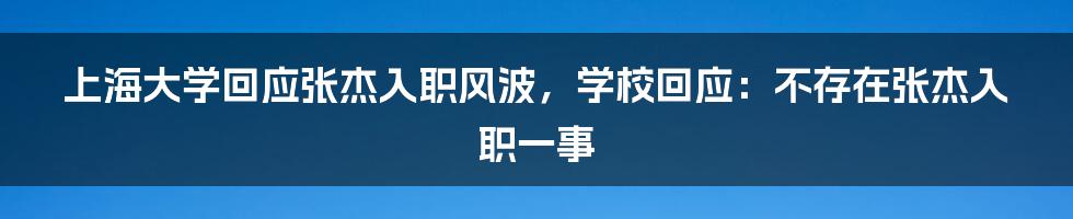 上海大学回应张杰入职风波，学校回应：不存在张杰入职一事