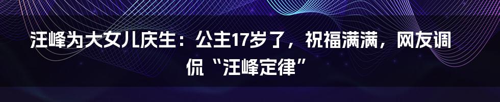 汪峰为大女儿庆生：公主17岁了，祝福满满，网友调侃“汪峰定律”