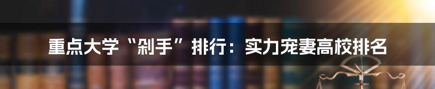 重点大学“剁手”排行：实力宠妻高校排名