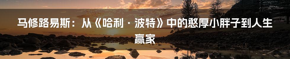 马修路易斯：从《哈利·波特》中的憨厚小胖子到人生赢家