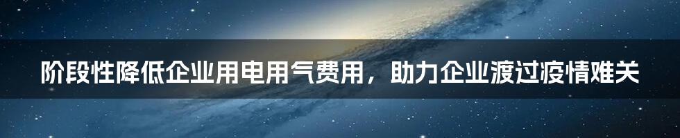 阶段性降低企业用电用气费用，助力企业渡过疫情难关