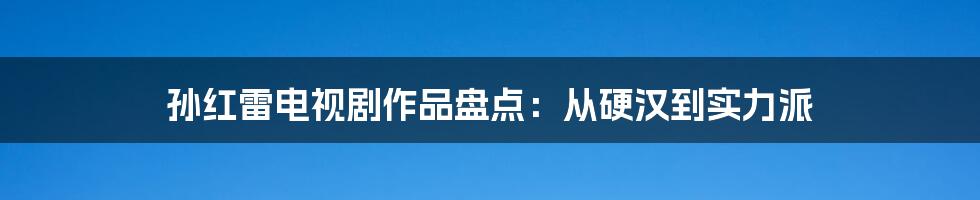 孙红雷电视剧作品盘点：从硬汉到实力派