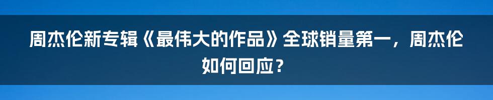 周杰伦新专辑《最伟大的作品》全球销量第一，周杰伦如何回应？