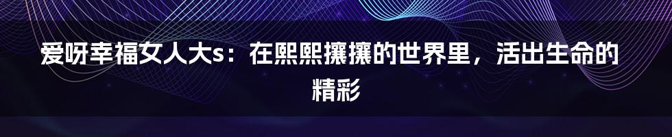 爱呀幸福女人大s：在熙熙攘攘的世界里，活出生命的精彩